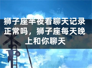 狮子座半夜看聊天记录正常吗，狮子座每天晚上和你聊天