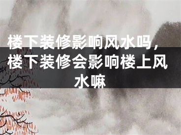 楼下装修影响风水吗，楼下装修会影响楼上风水嘛