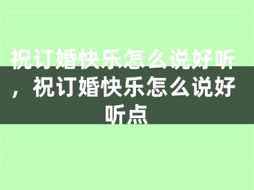 祝订婚快乐怎么说好听,祝订婚快乐怎么说好听点