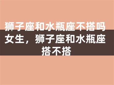 狮子座和水瓶座不搭吗女生，狮子座和水瓶座搭不搭