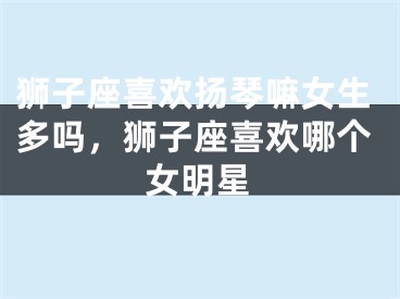 狮子座喜欢扬琴嘛女生多吗，狮子座喜欢哪个女明星