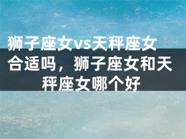 狮子座女vs天秤座女合适吗，狮子座女和天秤座女哪个好