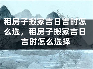 租房子搬家吉日吉时怎么选，租房子搬家吉日吉时怎么选择