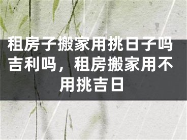 租房子搬家用挑日子吗吉利吗，租房搬家用不用挑吉日