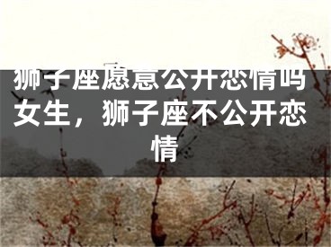 狮子座愿意公开恋情吗女生，狮子座不公开恋情