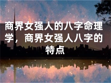 商界女强人的八字命理学，商界女强人八字的特点