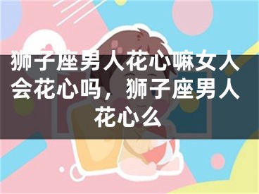 狮子座男人花心嘛女人会花心吗，狮子座男人花心么