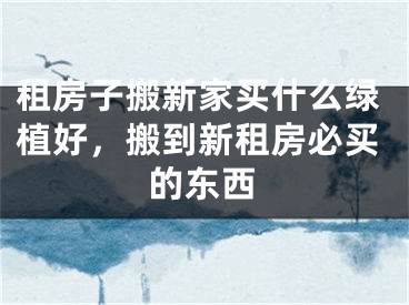 租房子搬新家买什么绿植好，搬到新租房必买的东西