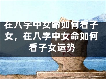 在八字中女命如何看子女，在八字中女命如何看子女运势