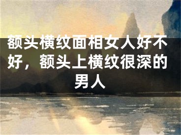 额头横纹面相女人好不好，额头上横纹很深的男人