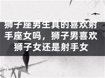 狮子座男生真的喜欢射手座女吗，狮子男喜欢狮子女还是射手女