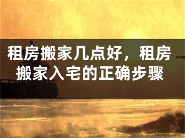租房搬家几点好，租房搬家入宅的正确步骤