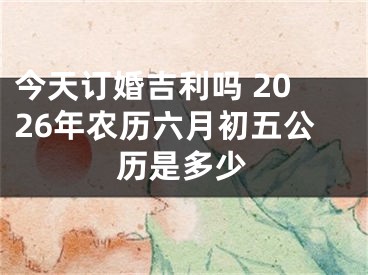 今天订婚吉利吗 2026年农历六月初五公历是多少