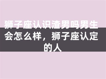 狮子座认识渣男吗男生会怎么样，狮子座认定的人