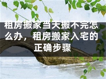 租房搬家当天搬不完怎么办，租房搬家入宅的正确步骤