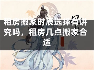 租房搬家时辰选择有讲究吗，租房几点搬家合适