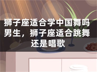 狮子座适合学中国舞吗男生，狮子座适合跳舞还是唱歌