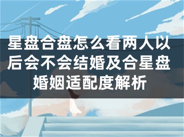 星盘合盘怎么看两人以后会不会结婚及合星盘婚姻适配度解析