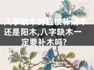 八字缺木时应该补阴木还是阳木,八字缺木一定要补木吗?