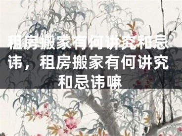 租房搬家有何讲究和忌讳，租房搬家有何讲究和忌讳嘛
