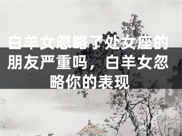 白羊女忽略了处女座的朋友严重吗，白羊女忽略你的表现