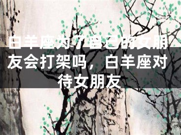 白羊座为了自己的女朋友会打架吗，白羊座对待女朋友