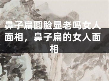 鼻子扁圆脸显老吗女人面相,鼻子扁的女人面相