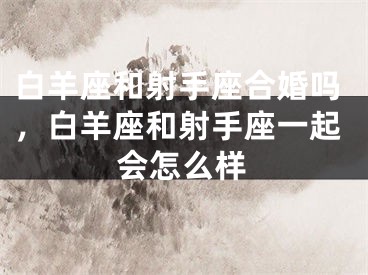 白羊座和射手座合婚吗，白羊座和射手座一起会怎么样