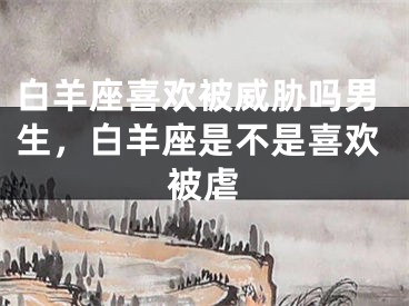 白羊座喜欢被威胁吗男生，白羊座是不是喜欢被虐