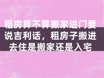 租房算不算搬家进门要说吉利话，租房子搬进去住是搬家还是入宅