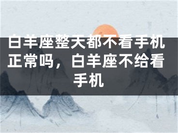 白羊座整天都不看手机正常吗，白羊座不给看手机