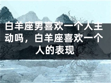 白羊座男喜欢一个人主动吗，白羊座喜欢一个人的表现