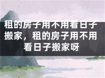 租的房子用不用看日子搬家，租的房子用不用看日子搬家呀