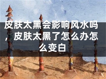 皮肤太黑会影响风水吗，皮肤太黑了怎么办怎么变白