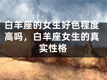 白羊座的女生好色程度高吗，白羊座女生的真实性格