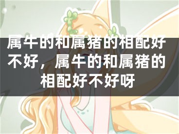 属牛的和属猪的相配好不好，属牛的和属猪的相配好不好呀