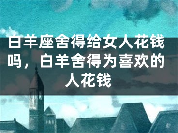 白羊座舍得给女人花钱吗,白羊舍得为喜欢的人花钱