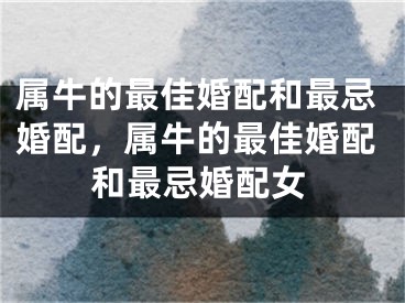 属牛的最佳婚配和最忌婚配，属牛的最佳婚配和最忌婚配女