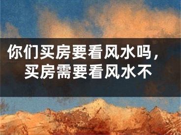 你们买房要看风水吗,买房需要看风水不