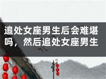 追处女座男生后会难堪吗，然后追处女座男生