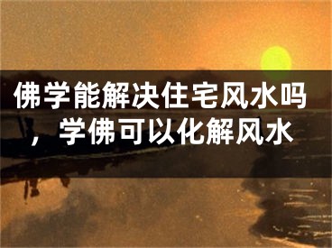 佛学能解决住宅风水吗，学佛可以化解风水