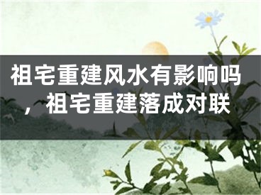 祖宅重建风水有影响吗，祖宅重建落成对联