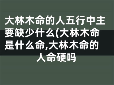 大林木命的人五行中主要缺少什么(大林木命是什么命,大林木命的人命硬吗