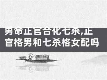 男命正官合化七杀,正官格男和七杀格女配吗