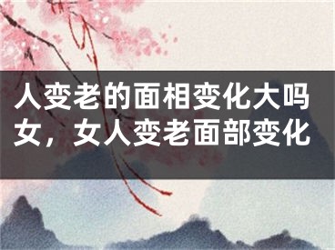 人变老的面相变化大吗女，女人变老面部变化