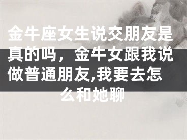 金牛座女生说交朋友是真的吗，金牛女跟我说做普通朋友,我要去怎么和她聊