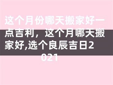 这个月份哪天搬家好一点吉利,这个月哪天搬家好,选个良辰吉日2021