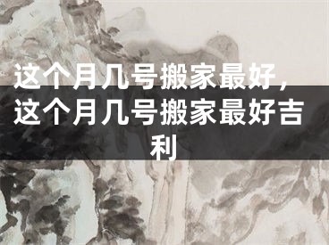 这个月几号搬家最好，这个月几号搬家最好吉利