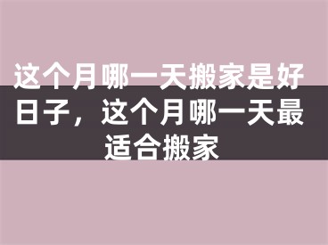这个月哪一天搬家是好日子，这个月哪一天最适合搬家