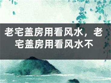 老宅盖房用看风水，老宅盖房用看风水不